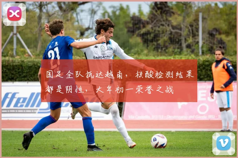 国足全队抵达越南，核酸检测结果都是阴性，大年初一荣誉之战
