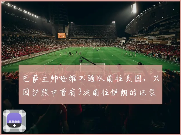 巴萨主帅哈维不随队前往美国，只因护照中曾有3次前往伊朗的记录