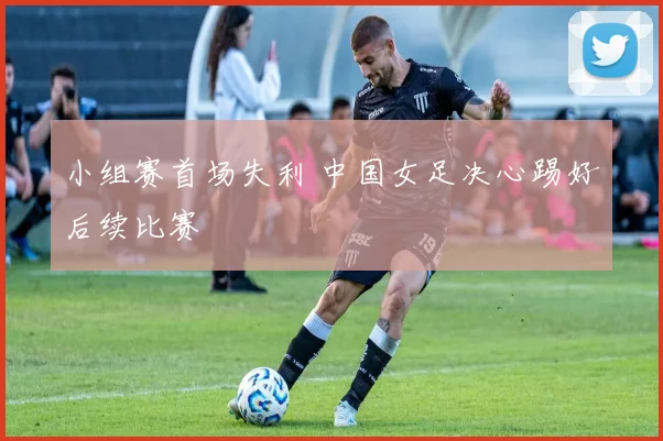 小组赛首场失利 中国女足决心踢好后续比赛