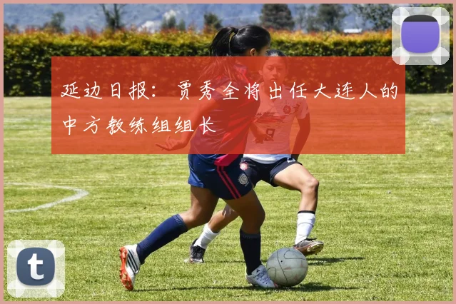 延边日报：贾秀全将出任大连人的中方教练组组长