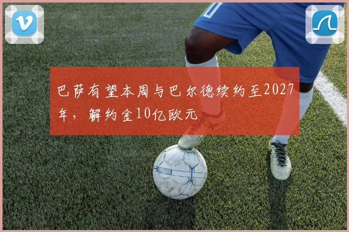巴萨有望本周与巴尔德续约至2027年，解约金10亿欧元