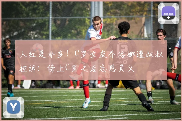 人红是非多！C罗女友乔治娜遭叔叔控诉：傍上C罗之后忘恩负义