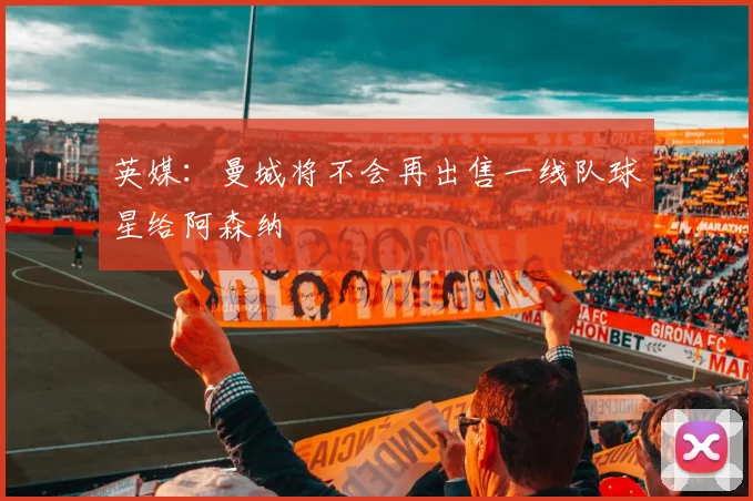 英媒：曼城将不会再出售一线队球星给阿森纳
