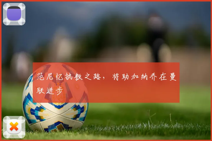 范尼忆执教之路，将助加纳乔在曼联进步
