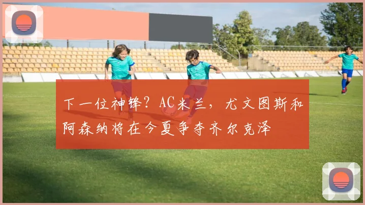 下一位神锋？AC米兰，尤文图斯和阿森纳将在今夏争夺齐尔克泽