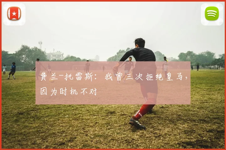 费兰-托雷斯：我曾三次拒绝皇马，因为时机不对