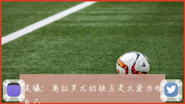 吴曦：奥拉罗尤的缺点是太爱为难自己