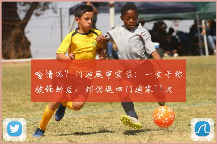 啥情况？门迪庭审实录：一女子称被强奸后，却仍返回门迪家11次