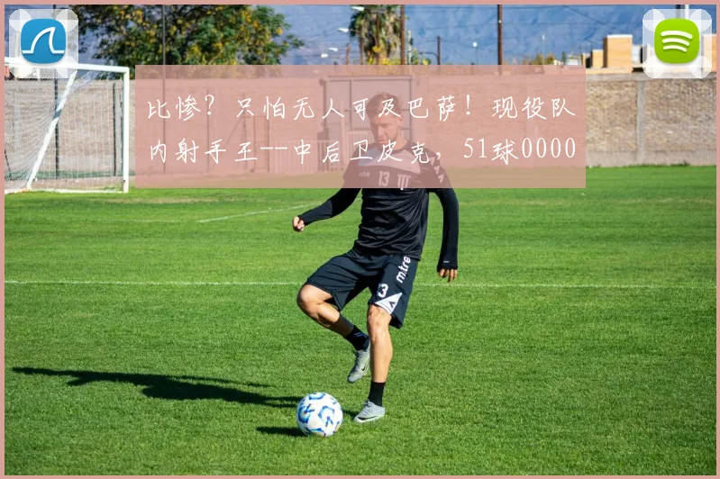 比惨？只怕无人可及巴萨！现役队内射手王--中后卫皮克，51球0000644