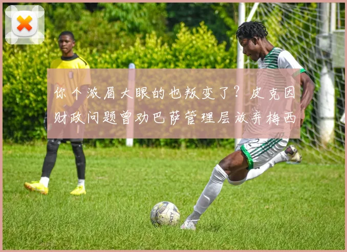 你个浓眉大眼的也叛变了？皮克因财政问题曾劝巴萨管理层放弃梅西