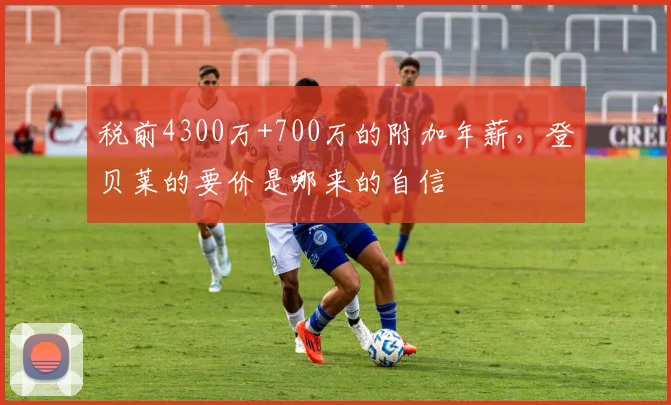税前4300万+700万的附加年薪，登贝莱的要价是哪来的自信