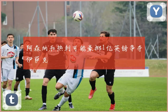 阿森纳和热刺可能豪掷1亿英镑争夺伊萨克