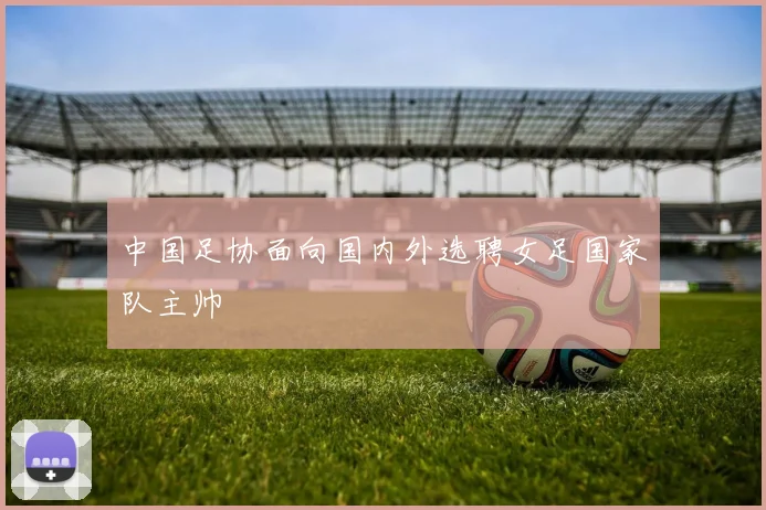 中国足协面向国内外选聘女足国家队主帅