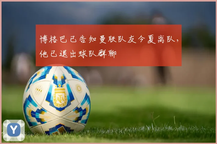 博格巴已告知曼联队友今夏离队，他已退出球队群聊