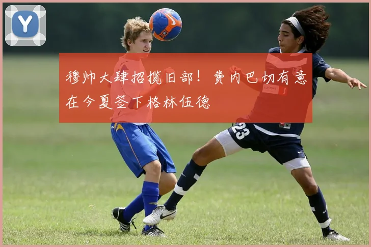 穆帅大肆招揽旧部！费内巴切有意在今夏签下格林伍德