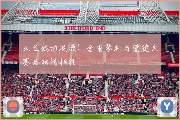 米兰城的浪漫！舍甫琴科与潘德夫赛后动情相拥
