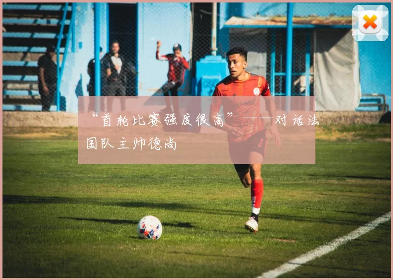 “首轮比赛强度很高”——对话法国队主帅德尚