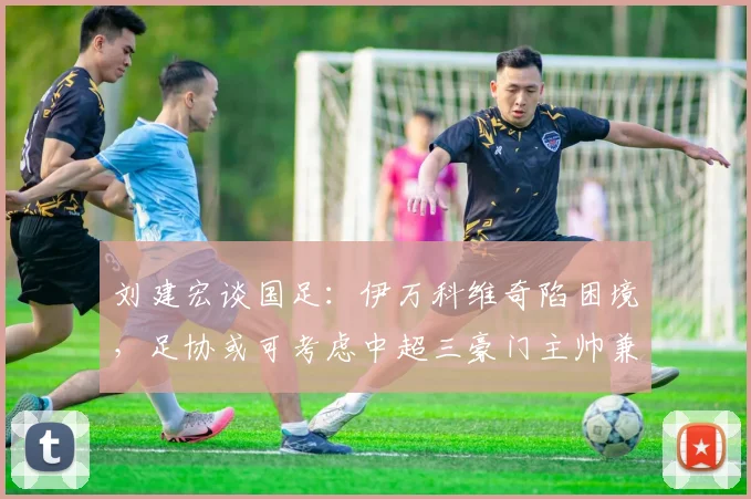 刘建宏谈国足：伊万科维奇陷困境，足协或可考虑中超三豪门主帅兼任