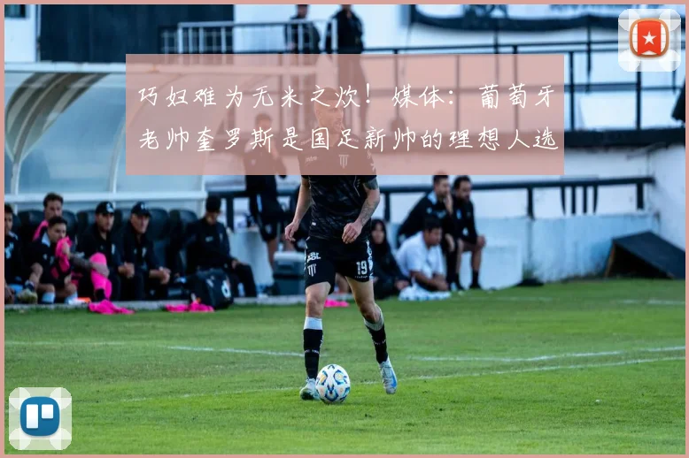 巧妇难为无米之炊！媒体：葡萄牙老帅奎罗斯是国足新帅的理想人选