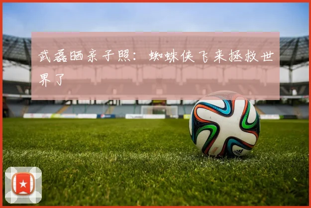 武磊晒亲子照：蜘蛛侠飞来拯救世界了