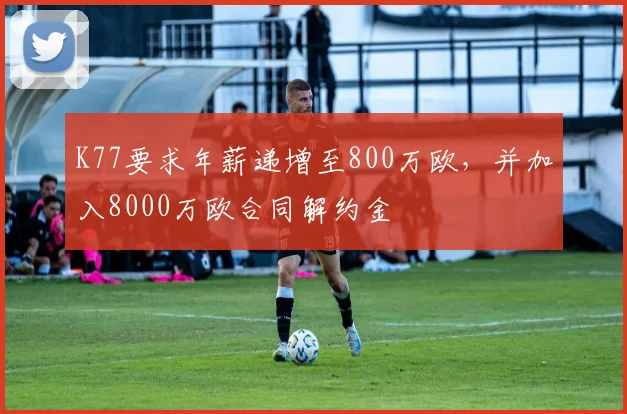 K77要求年薪递增至800万欧，并加入8000万欧合同解约金