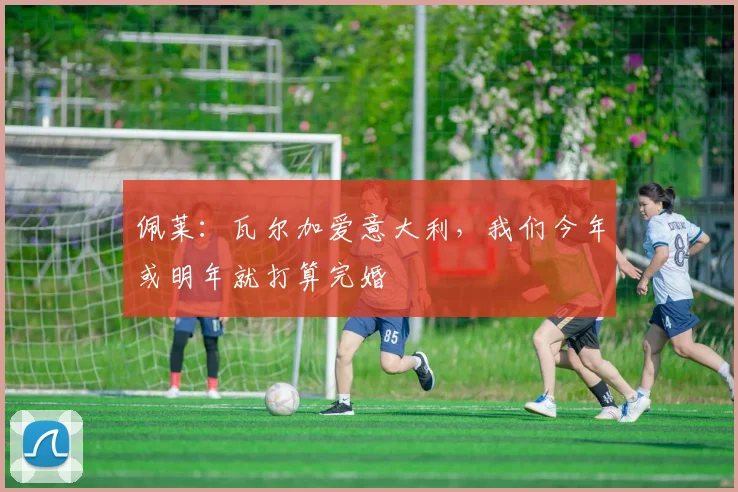 佩莱：瓦尔加爱意大利，我们今年或明年就打算完婚