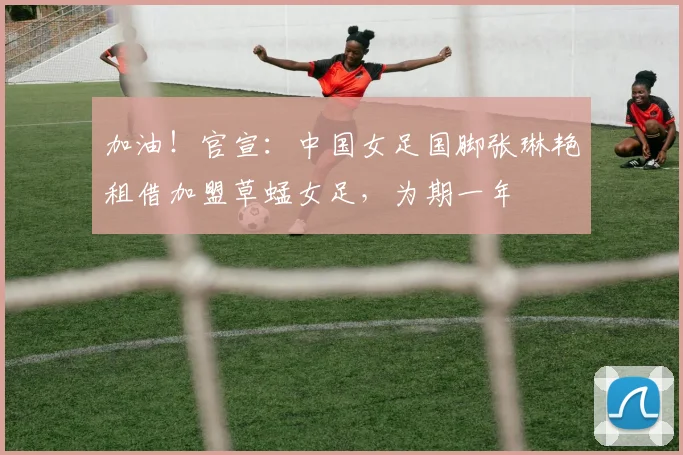 加油！官宣：中国女足国脚张琳艳租借加盟草蜢女足，为期一年