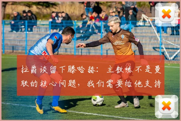 拉爵谈留下滕哈赫：主教练不是曼联的核心问题，我们需要给他支持