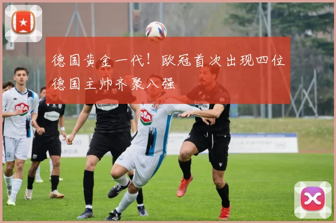 德国黄金一代！欧冠首次出现四位德国主帅齐聚八强