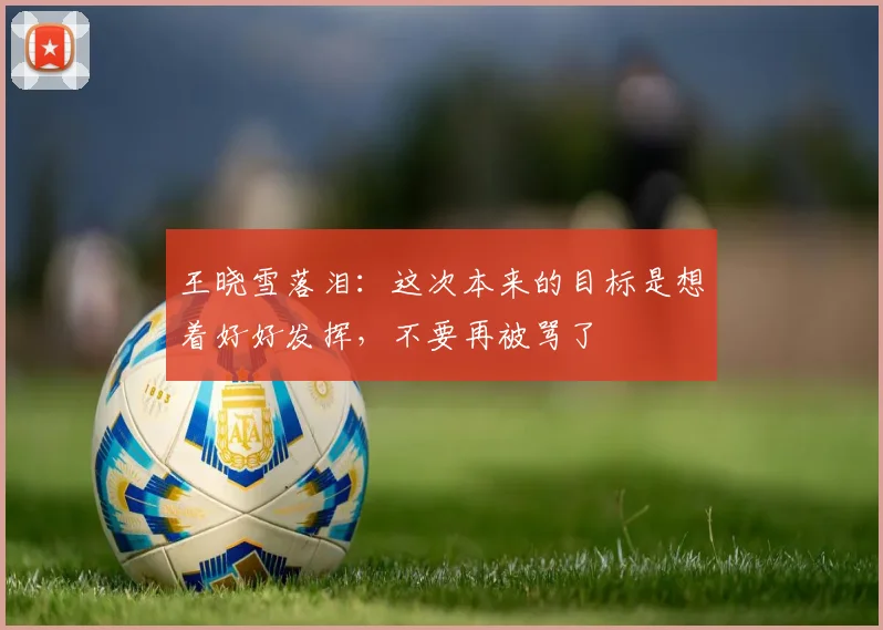 王晓雪落泪：这次本来的目标是想着好好发挥，不要再被骂了