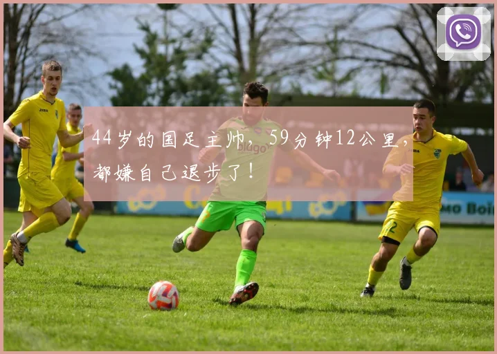 44岁的国足主帅，59分钟12公里，都嫌自己退步了！