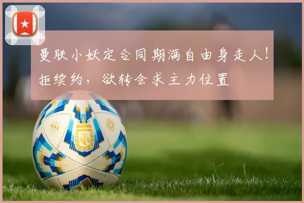 曼联小妖定合同期满自由身走人！拒续约，欲转会求主力位置