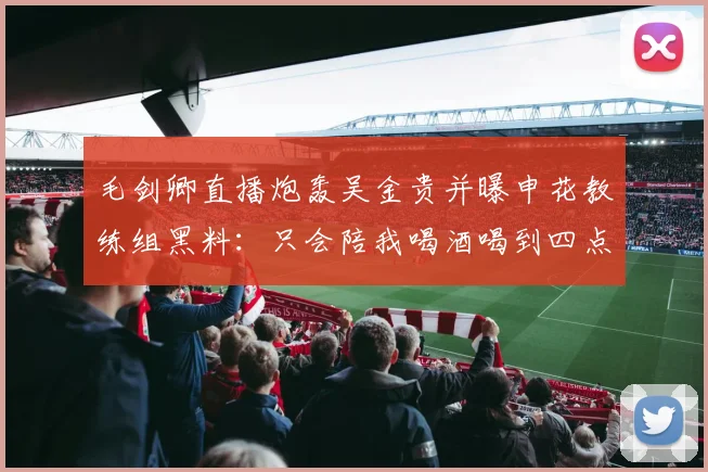 毛剑卿直播炮轰吴金贵并曝申花教练组黑料：只会陪我喝酒喝到四点