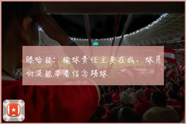 滕哈赫：输球责任主要在我，球员们没能带着信念踢球