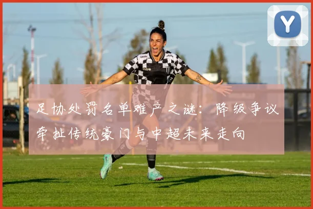 足协处罚名单难产之谜：降级争议牵扯传统豪门与中超未来走向