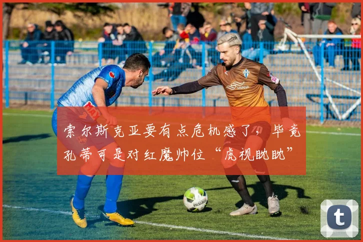 索尔斯克亚要有点危机感了，毕竟孔蒂可是对红魔帅位“虎视眈眈”