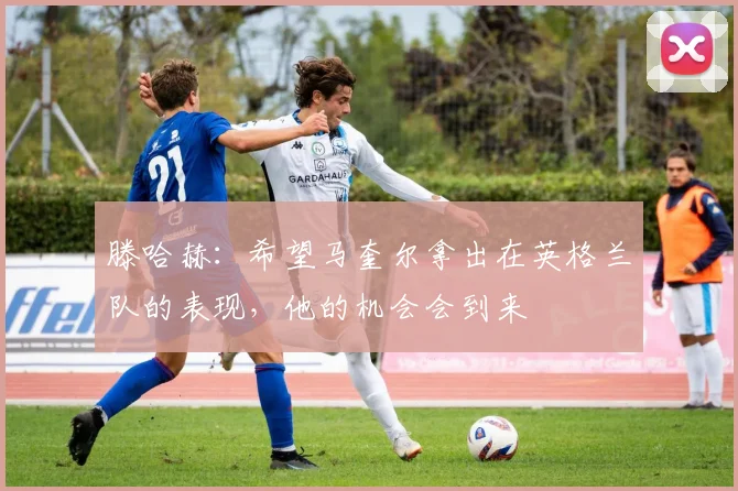 滕哈赫：希望马奎尔拿出在英格兰队的表现，他的机会会到来