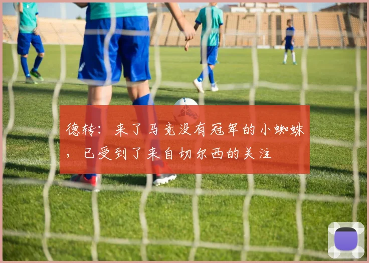 德转：来了马竞没有冠军的小蜘蛛，已受到了来自切尔西的关注