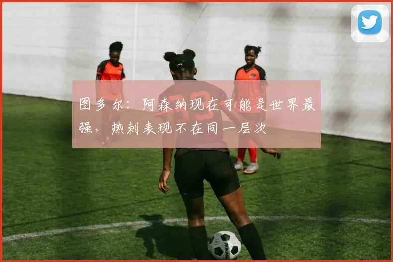 图多尔：阿森纳现在可能是世界最强，热刺表现不在同一层次