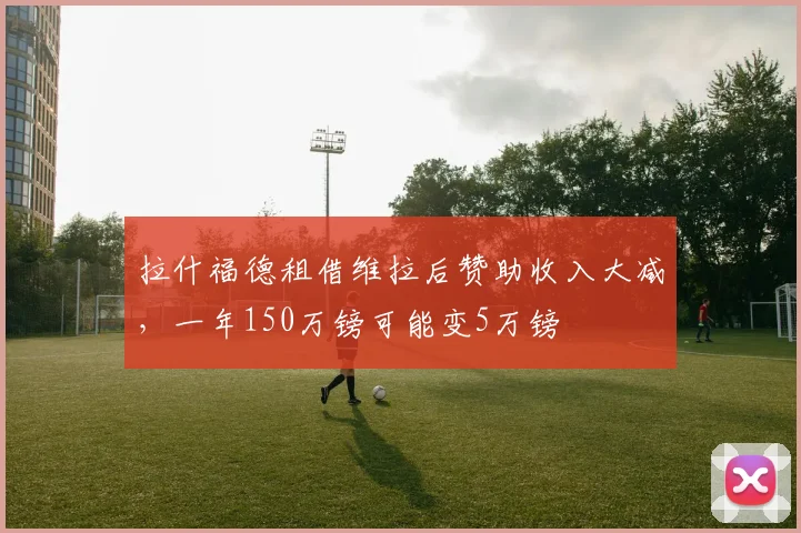 拉什福德租借维拉后赞助收入大减，一年150万镑可能变5万镑