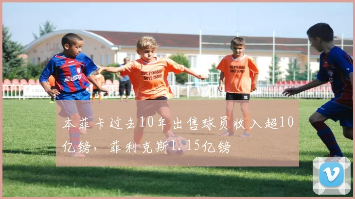 本菲卡过去10年出售球员收入超10亿镑，菲利克斯1.15亿镑