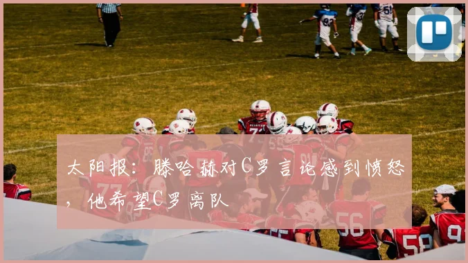 太阳报：滕哈赫对C罗言论感到愤怒，他希望C罗离队