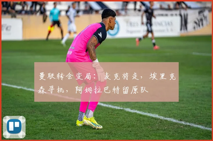 曼联转会变局：麦克将走，埃里克森寻机，阿姆拉巴特留原队