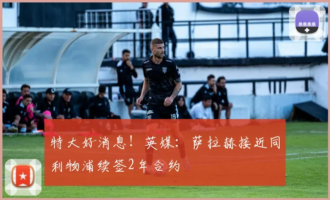 特大好消息！英媒：萨拉赫接近同利物浦续签2年合约