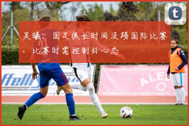 吴曦：国足很长时间没踢国际比赛，比赛时需控制好心态