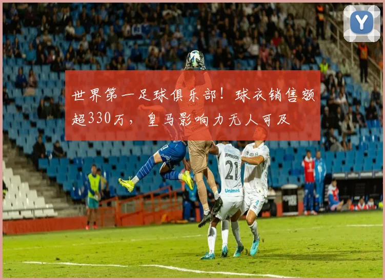 世界第一足球俱乐部！球衣销售额超330万，皇马影响力无人可及