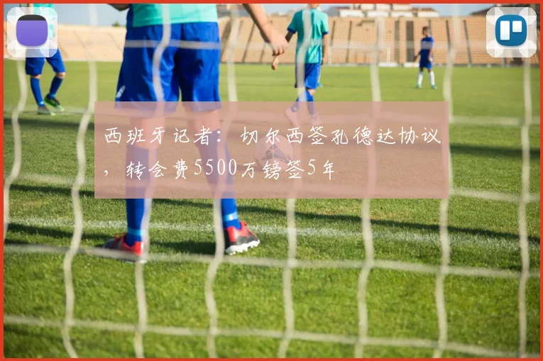 西班牙记者：切尔西签孔德达协议，转会费5500万镑签5年