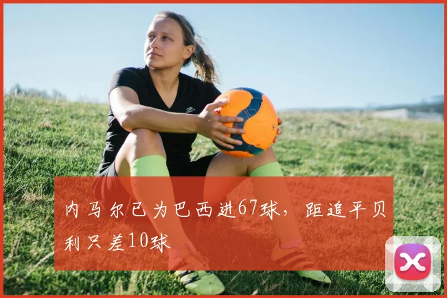 内马尔已为巴西进67球，距追平贝利只差10球