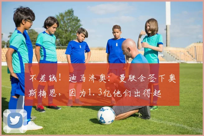 不差钱！迪马济奥：曼联会签下奥斯梅恩，因为1.3亿他们出得起