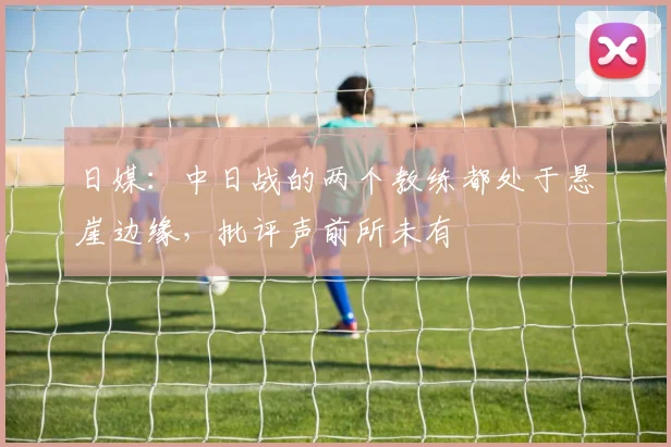日媒：中日战的两个教练都处于悬崖边缘，批评声前所未有